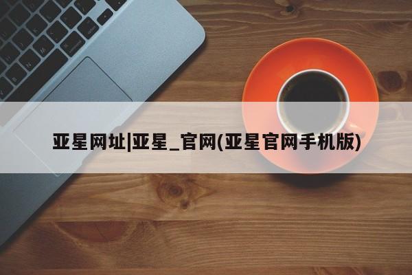 亚星官网 亚星网页亚星网址|亚星_官网(亚星官网手机版)