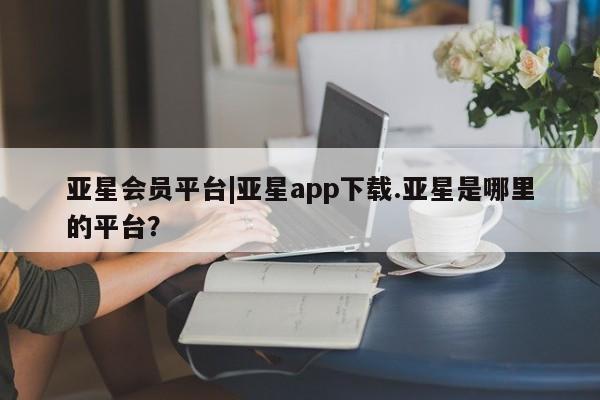 亚星官网 亚星网页亚星会员平台|亚星app下载.亚星是哪里的平台？