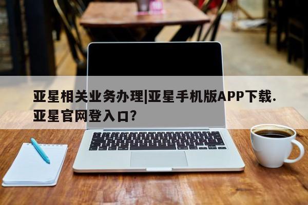 亚星官网 亚星网页亚星相关业务办理|亚星手机版APP下载.亚星官网登入口？