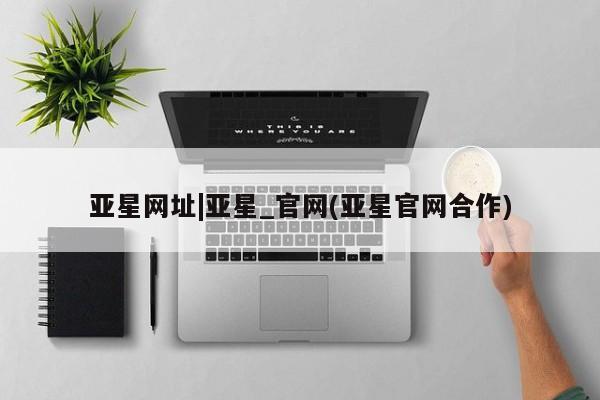 亚星官网 亚星网页亚星网址|亚星_官网(亚星官网合作)