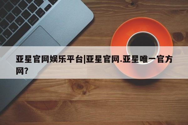 亚星官网 亚星网页亚星官网娱乐平台|亚星官网.亚星唯一官方网？