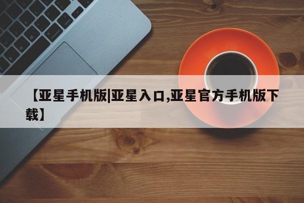 亚星官网 亚星网页【亚星手机版|亚星入口,亚星官方手机版下载】