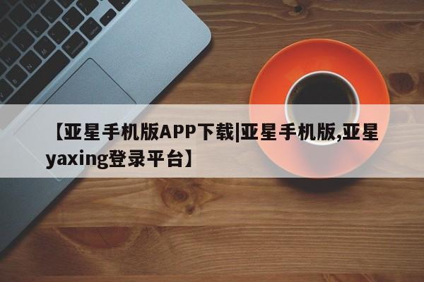 亚星官网 亚星网页【亚星手机版APP下载|亚星手机版,亚星yaxing登录平台】