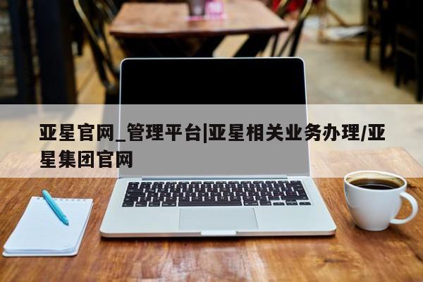 亚星官网 亚星网页亚星官网_管理平台|亚星相关业务办理/亚星集团官网