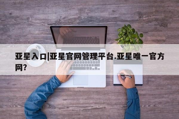 亚星官网 亚星网页亚星入口|亚星官网管理平台.亚星唯一官方网？