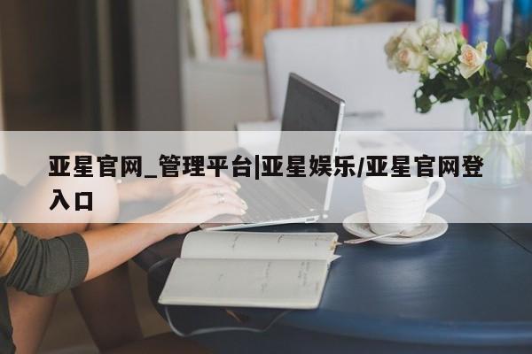 亚星官网 亚星网页亚星官网_管理平台|亚星娱乐/亚星官网登入口