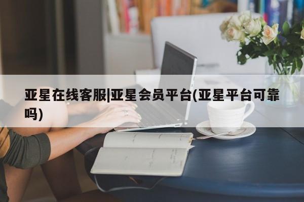 亚星官网 亚星网页亚星在线客服|亚星会员平台(亚星平台可靠吗)