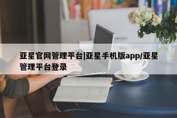 亚星官网 亚星网页亚星官网管理平台|亚星手机版app/亚星管理平台登录
