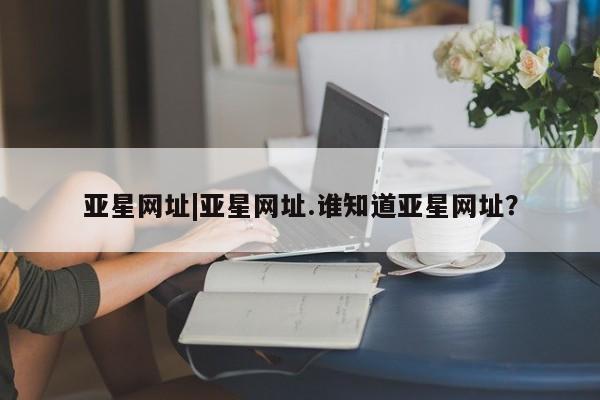 亚星官网 亚星网页亚星网址|亚星网址.谁知道亚星网址？