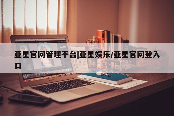 亚星官网 亚星网页亚星官网管理平台|亚星娱乐/亚星官网登入口