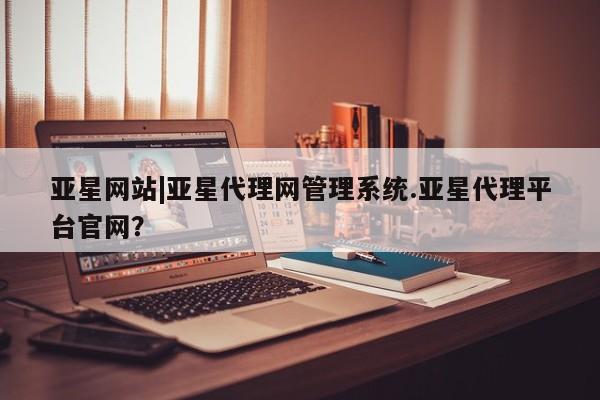 亚星官网 亚星网页亚星网站|亚星代理网管理系统.亚星代理平台官网？