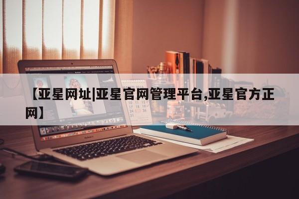 亚星官网 亚星网页【亚星网址|亚星官网管理平台,亚星官方正网】
