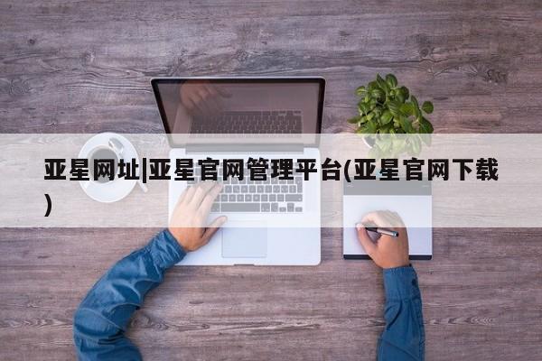 亚星官网 亚星网页亚星网址|亚星官网管理平台(亚星官网下载)