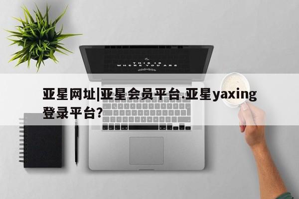 亚星官网 亚星网页亚星网址|亚星会员平台.亚星yaxing登录平台？