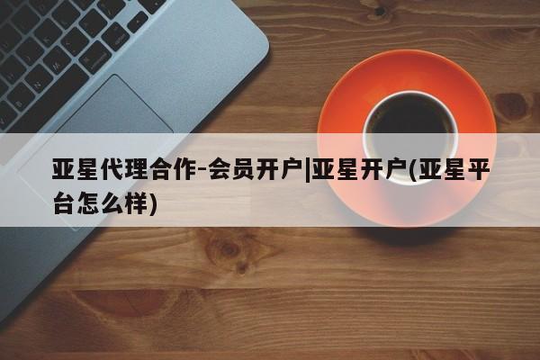 亚星官网 亚星网页亚星代理合作-会员开户|亚星开户(亚星平台怎么样)